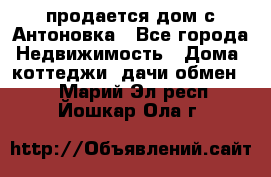 продается дом с Антоновка - Все города Недвижимость » Дома, коттеджи, дачи обмен   . Марий Эл респ.,Йошкар-Ола г.